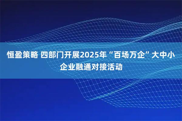 恒盈策略 四部门开展2025年“百场万企”大中小企业融通对接活动