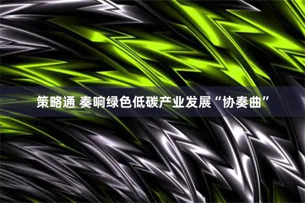 策略通 奏响绿色低碳产业发展“协奏曲”