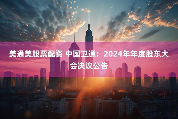 美通美股票配资 中国卫通：2024年年度股东大会决议公告