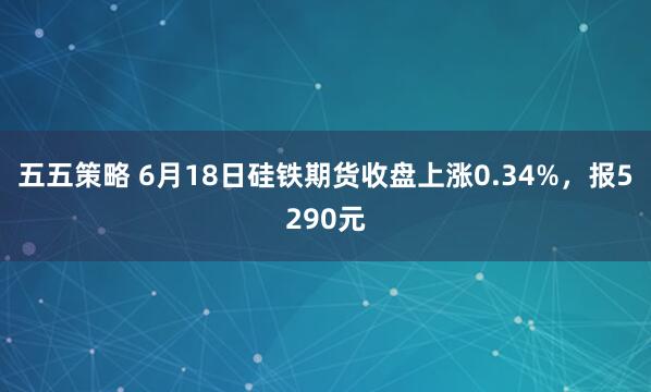 五五策略 6月18日硅铁期货收盘上涨0.34%，报5290元