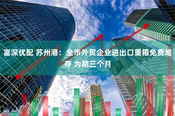 富深优配 苏州港：全市外贸企业进出口重箱免费堆存 为期三个月