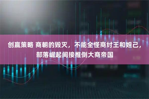 创赢策略 商朝的毁灭，不能全怪商纣王和妲己，部落崛起间接推倒大商帝国