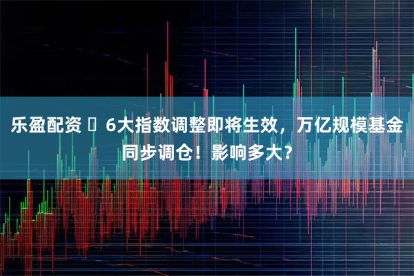 乐盈配资 ​6大指数调整即将生效，万亿规模基金同步调仓！影响多大？
