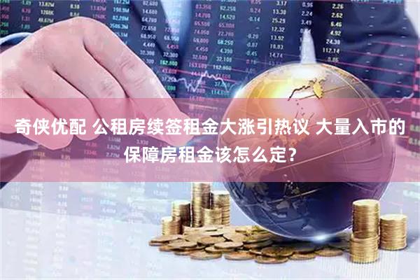 奇侠优配 公租房续签租金大涨引热议 大量入市的保障房租金该怎么定？