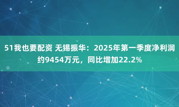 51我也要配资 无锡振华：2025年第一季度净利润约9454万元，同比增加22.2%