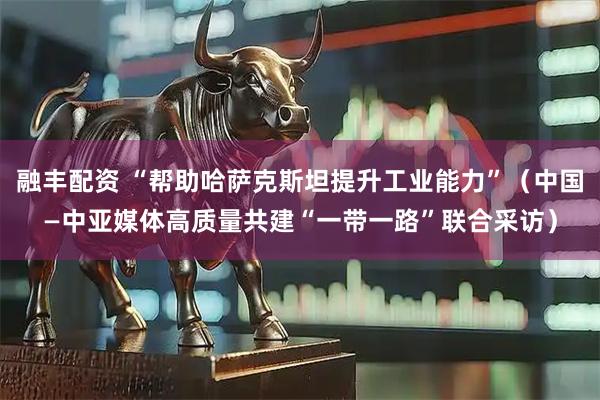 融丰配资 “帮助哈萨克斯坦提升工业能力”（中国—中亚媒体高质量共建“一带一路”联合采访）