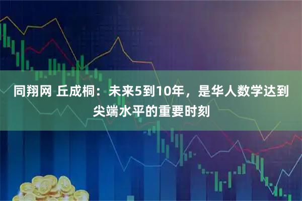 同翔网 丘成桐：未来5到10年，是华人数学达到尖端水平的重要时刻