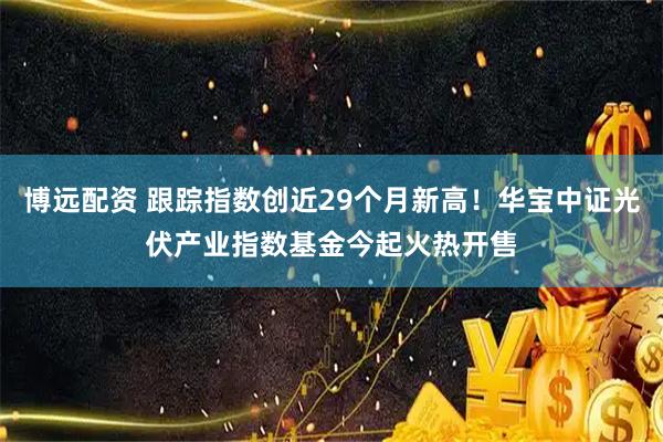 博远配资 跟踪指数创近29个月新高！华宝中证光伏产业指数基金今起火热开售