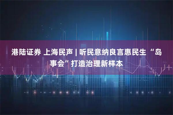 港陆证券 上海民声 | 听民意纳良言惠民生 “岛事会”打造治理新样本