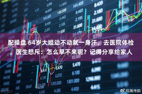 配操盘 64岁大姐动不动就一身汗，去医院体检，医生怒斥：怎么早不来呢？记得分享给家人