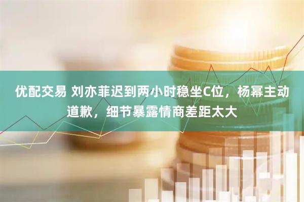 优配交易 刘亦菲迟到两小时稳坐C位，杨幂主动道歉，细节暴露情商差距太大